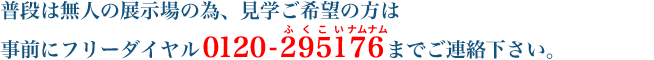 普段は無人の展示場の為、見学ご希望の方は事前にフリーダイヤル 0120-295176 までご連絡下さい。